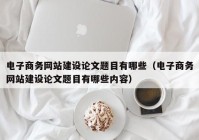 電子商務(wù)網(wǎng)站建設(shè)論文題目有哪些（電子商務(wù)網(wǎng)站建設(shè)論文題目有哪些內(nèi)容）