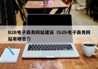 B2B電子商務網(wǎng)站建設（b2b電子商務網(wǎng)站有哪些?）
