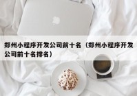 鄭州小程序開發(fā)公司前十名（鄭州小程序開發(fā)公司前十名排名）