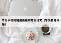 華為手機網(wǎng)站建設策劃方案論文（華為自建網(wǎng)站）