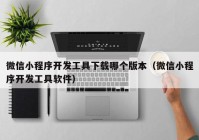 微信小程序開發(fā)工具下載哪個(gè)版本（微信小程序開發(fā)工具軟件）