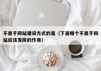 不屬于網(wǎng)站建設(shè)方式的是（下面哪個不屬于網(wǎng)站應(yīng)該發(fā)揮的作用）